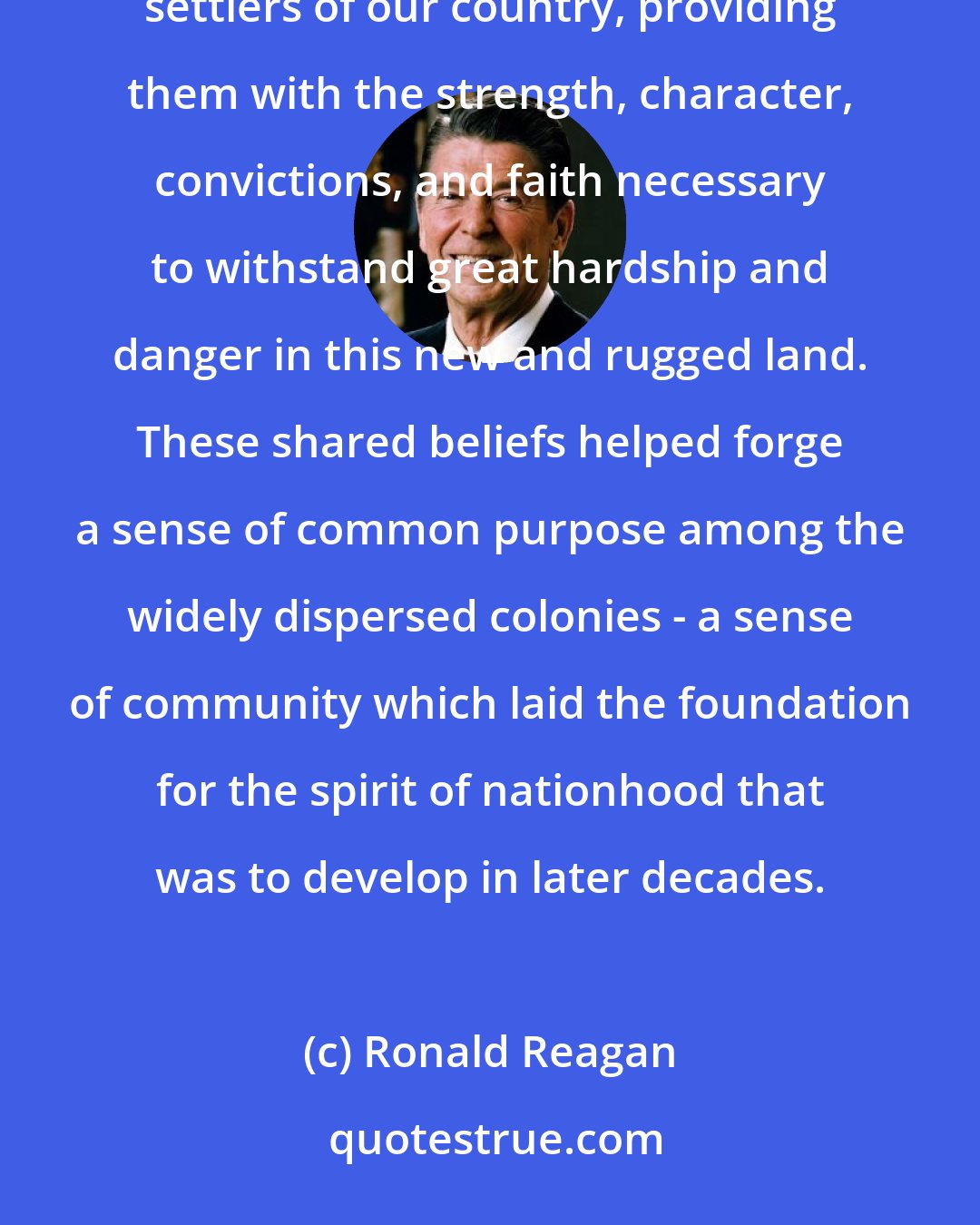 Ronald Reagan: Deep religious beliefs stemming from the Old and New Testaments of the Bible inspired many of the early settlers of our country, providing them with the strength, character, convictions, and faith necessary to withstand great hardship and danger in this new and rugged land. These shared beliefs helped forge a sense of common purpose among the widely dispersed colonies - a sense of community which laid the foundation for the spirit of nationhood that was to develop in later decades.