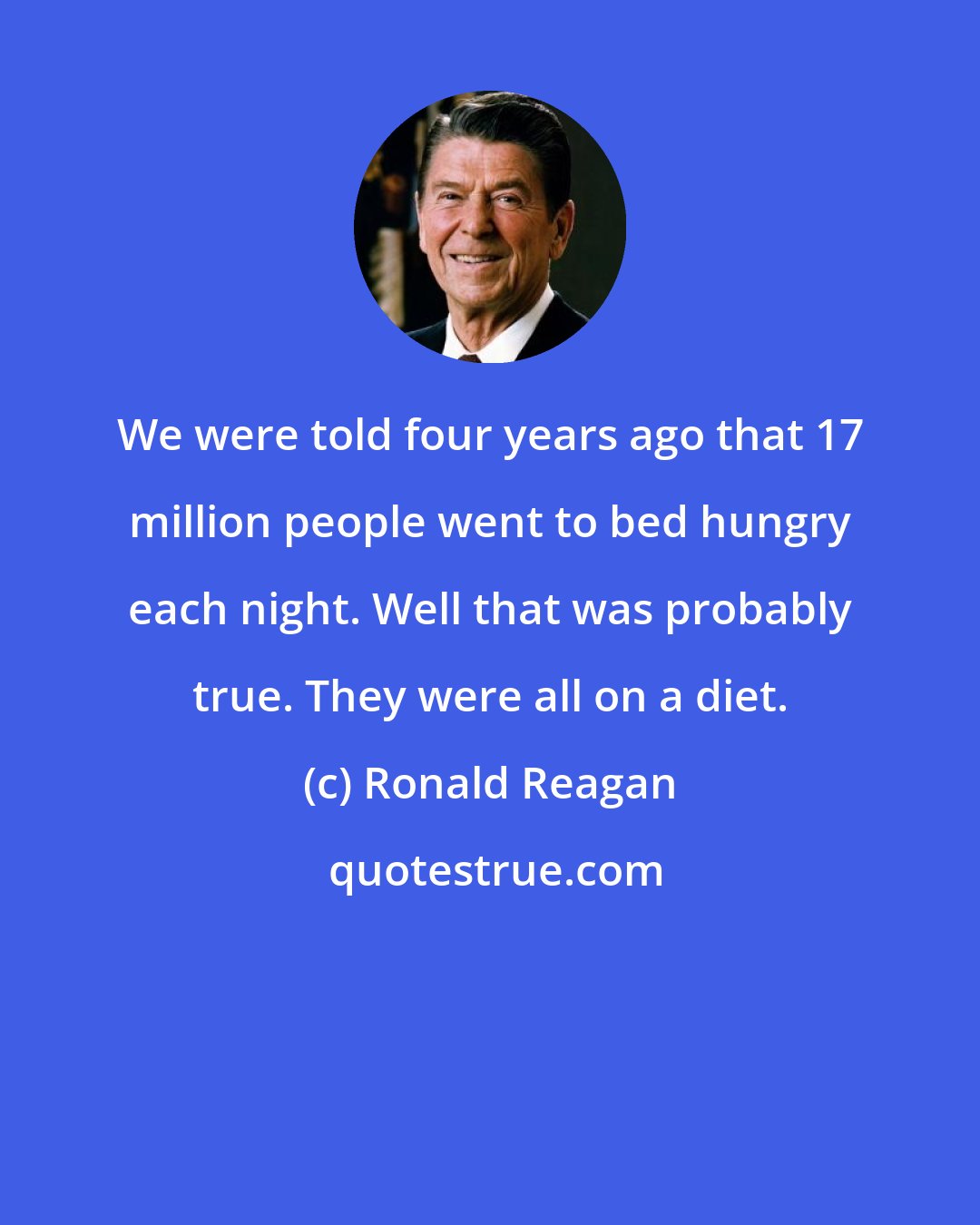 Ronald Reagan: We were told four years ago that 17 million people went to bed hungry each night. Well that was probably true. They were all on a diet.