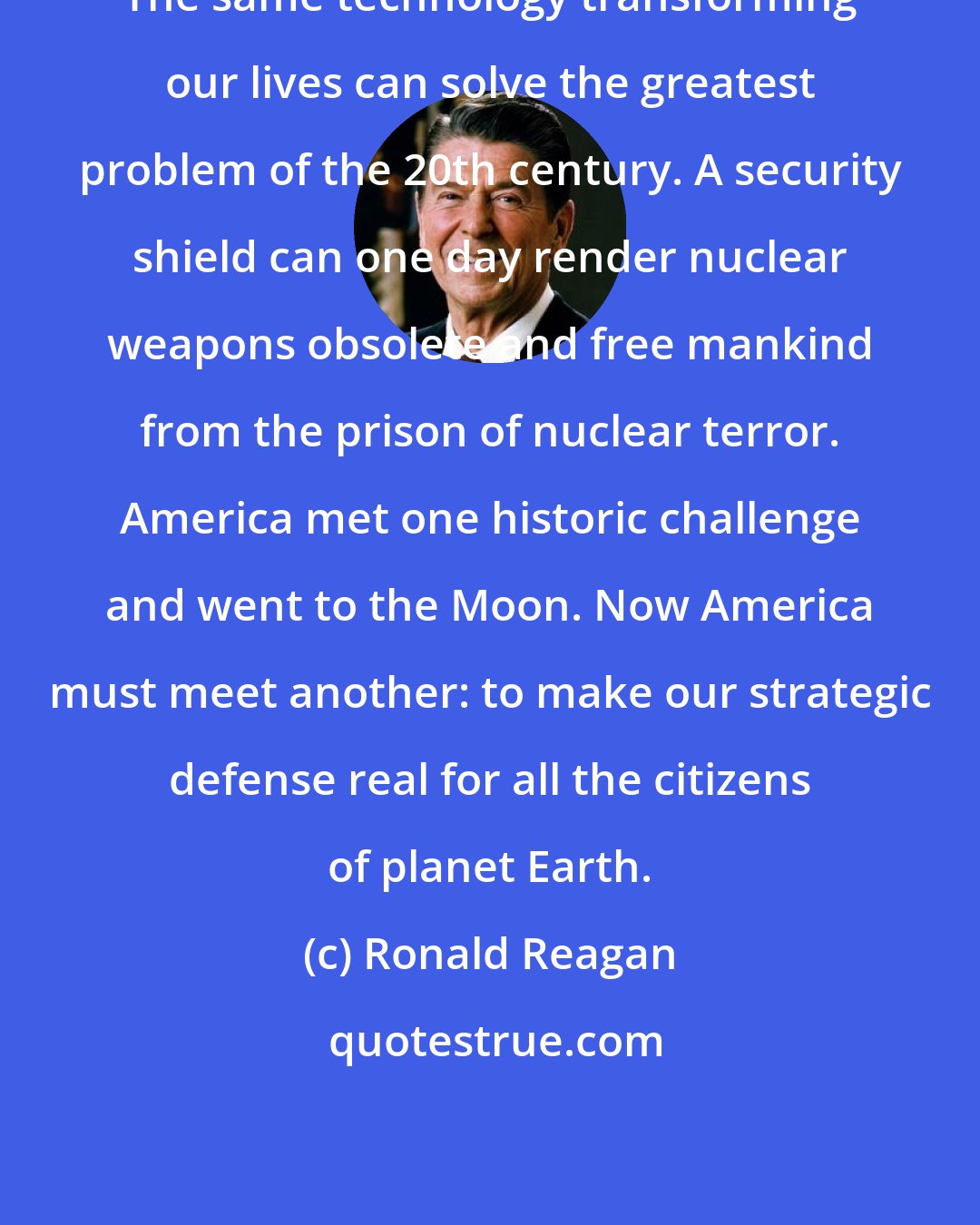 Ronald Reagan: The same technology transforming our lives can solve the greatest problem of the 20th century. A security shield can one day render nuclear weapons obsolete and free mankind from the prison of nuclear terror. America met one historic challenge and went to the Moon. Now America must meet another: to make our strategic defense real for all the citizens of planet Earth.