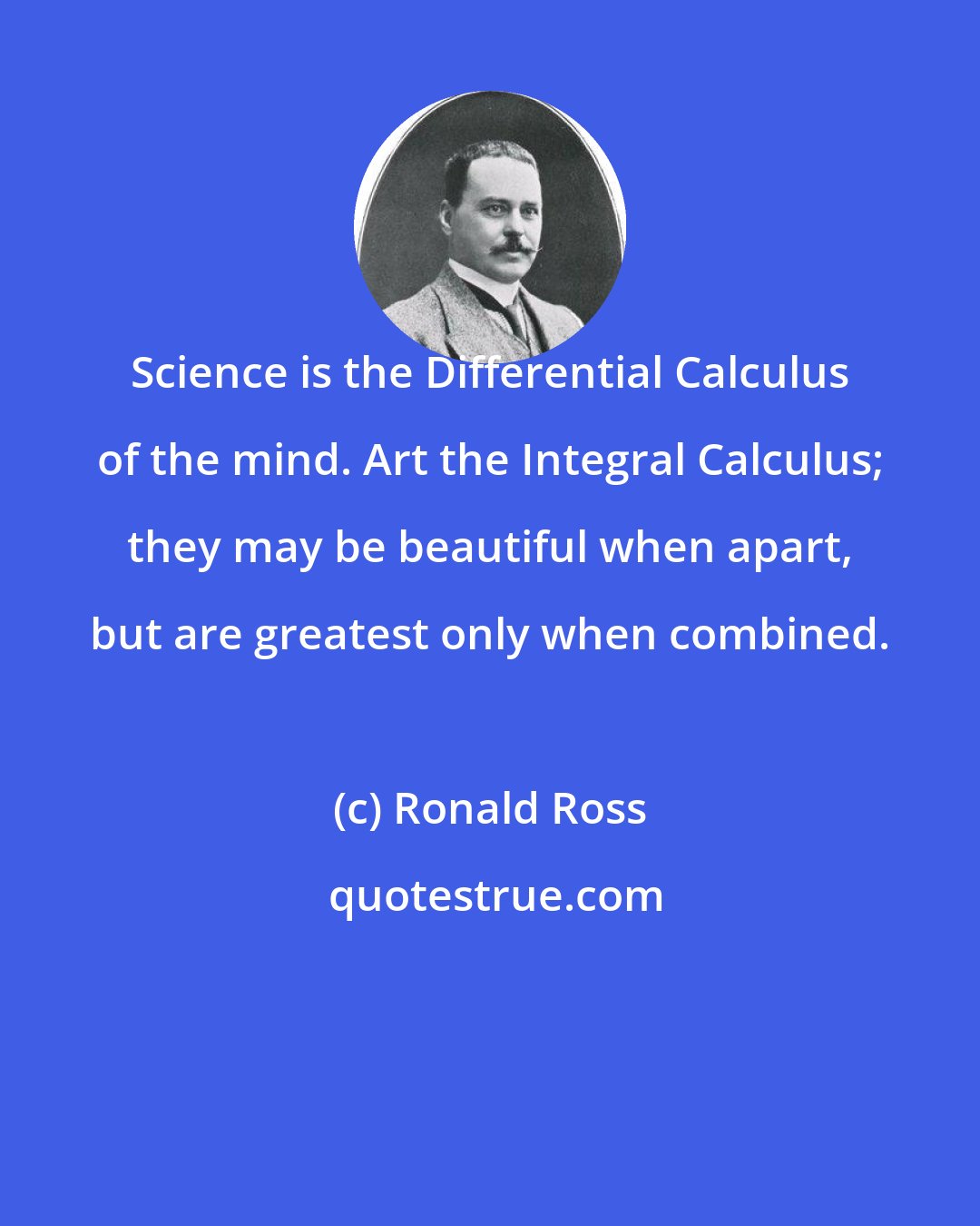 Ronald Ross: Science is the Differential Calculus of the mind. Art the Integral Calculus; they may be beautiful when apart, but are greatest only when combined.