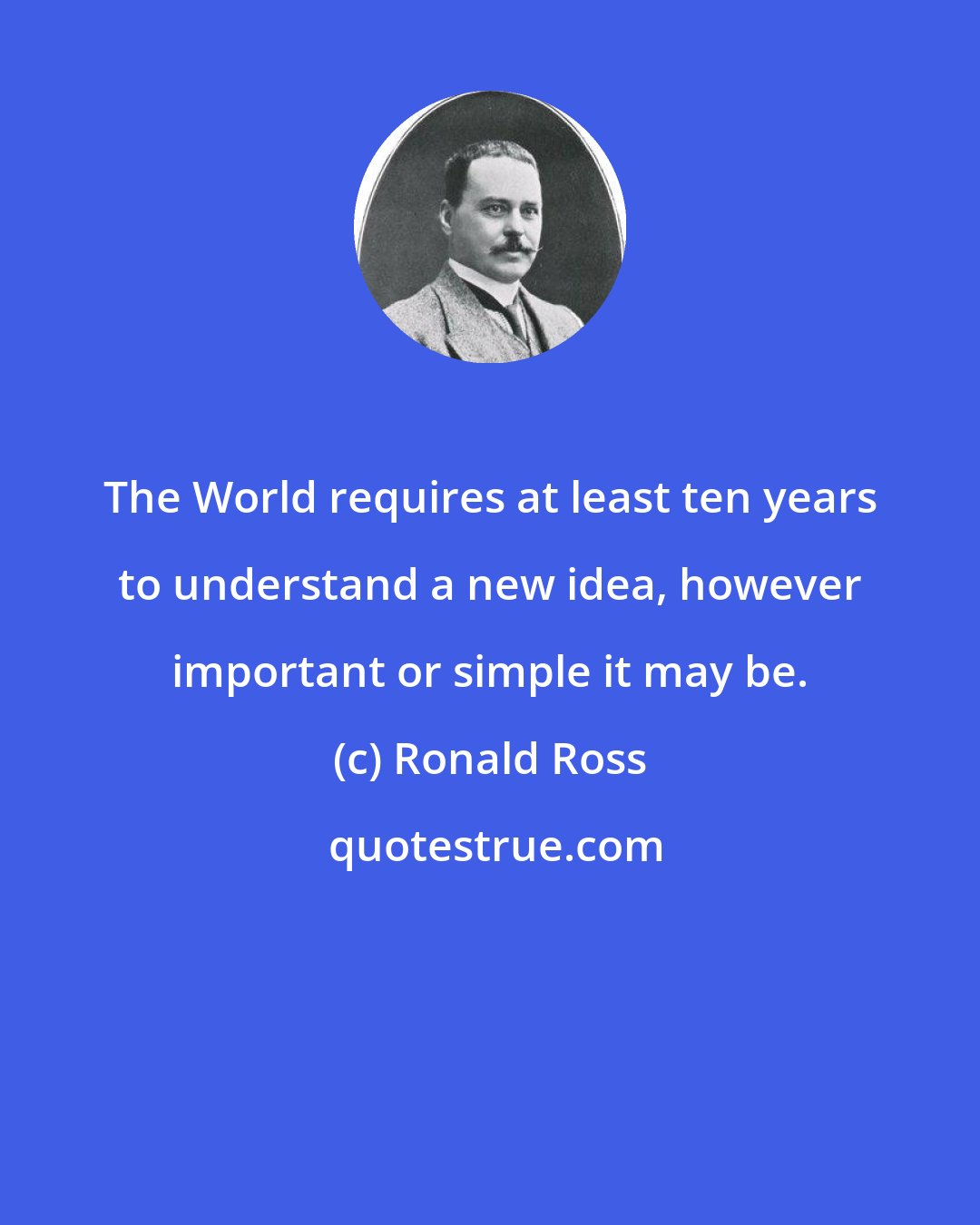 Ronald Ross: The World requires at least ten years to understand a new idea, however important or simple it may be.