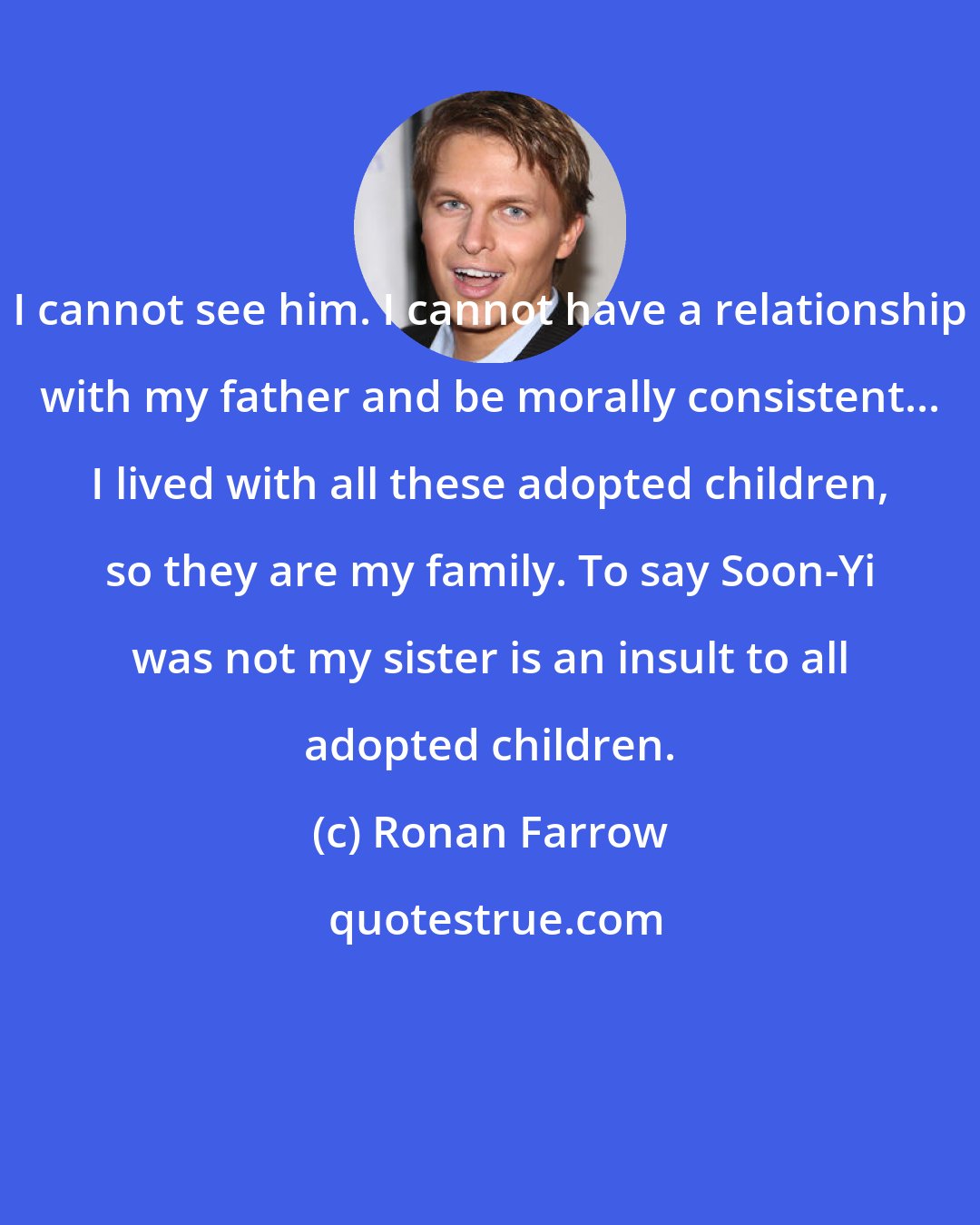 Ronan Farrow: I cannot see him. I cannot have a relationship with my father and be morally consistent... I lived with all these adopted children, so they are my family. To say Soon-Yi was not my sister is an insult to all adopted children.