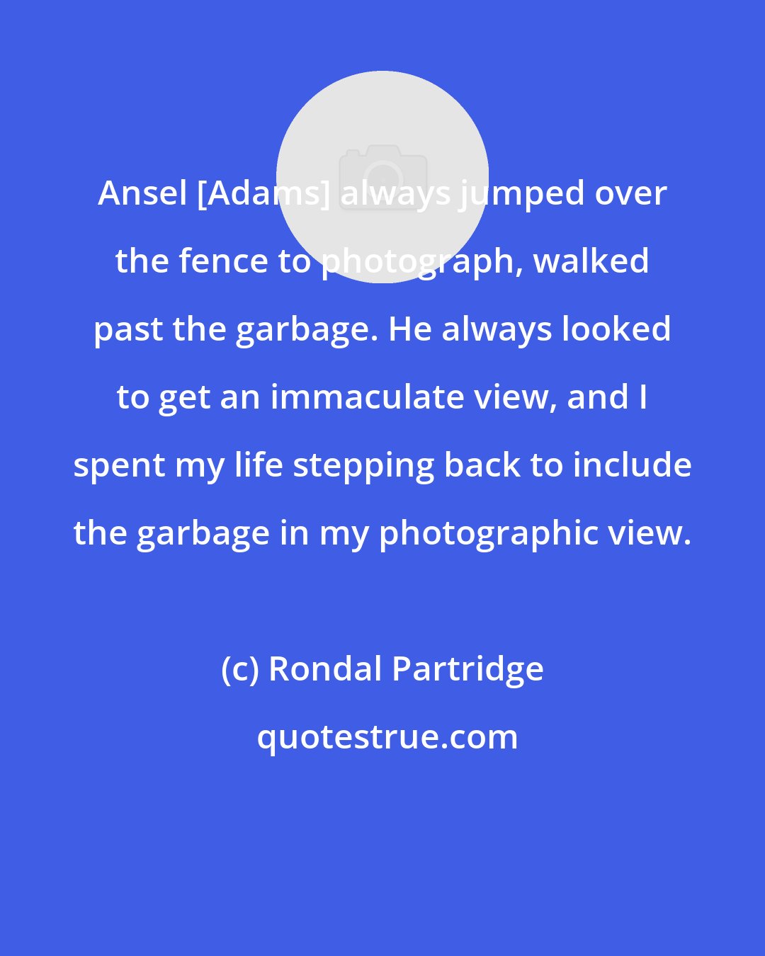 Rondal Partridge: Ansel [Adams] always jumped over the fence to photograph, walked past the garbage. He always looked to get an immaculate view, and I spent my life stepping back to include the garbage in my photographic view.
