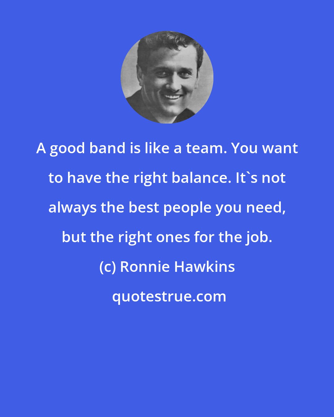Ronnie Hawkins: A good band is like a team. You want to have the right balance. It's not always the best people you need, but the right ones for the job.