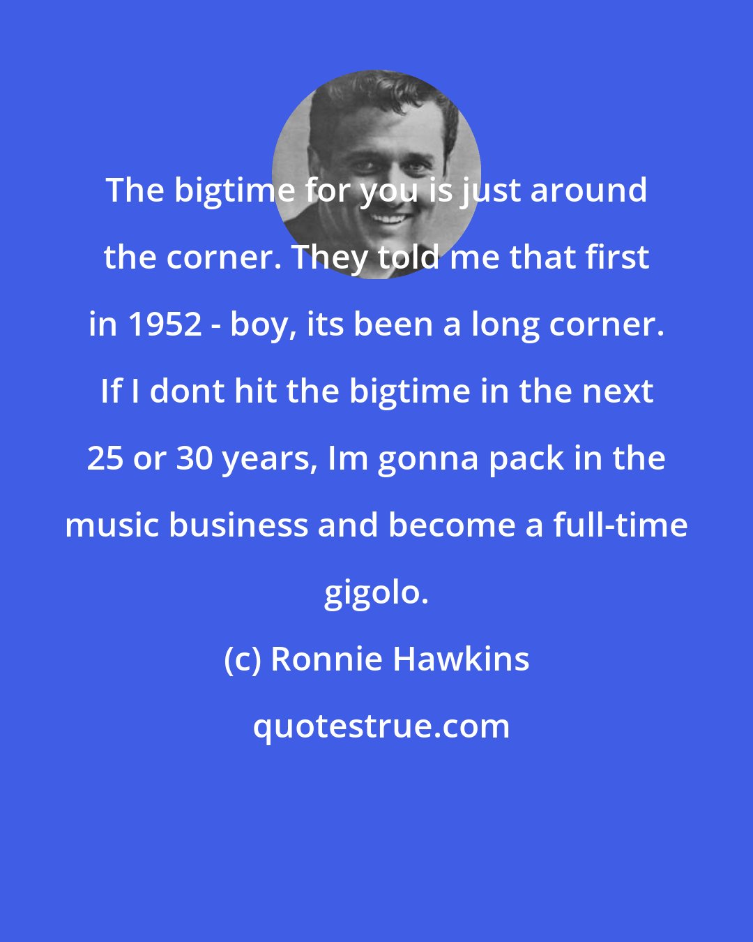 Ronnie Hawkins: The bigtime for you is just around the corner. They told me that first in 1952 - boy, its been a long corner. If I dont hit the bigtime in the next 25 or 30 years, Im gonna pack in the music business and become a full-time gigolo.