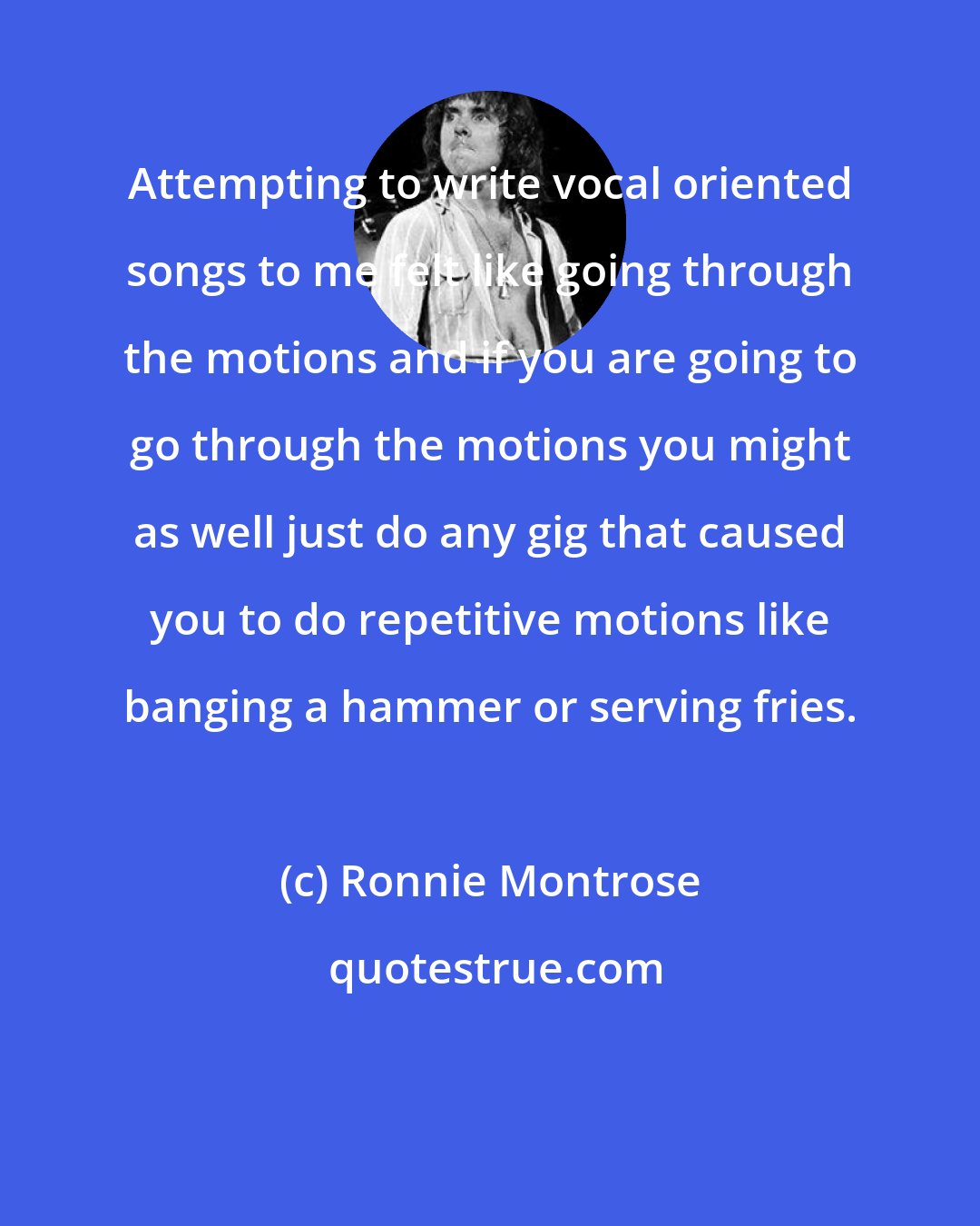 Ronnie Montrose: Attempting to write vocal oriented songs to me felt like going through the motions and if you are going to go through the motions you might as well just do any gig that caused you to do repetitive motions like banging a hammer or serving fries.