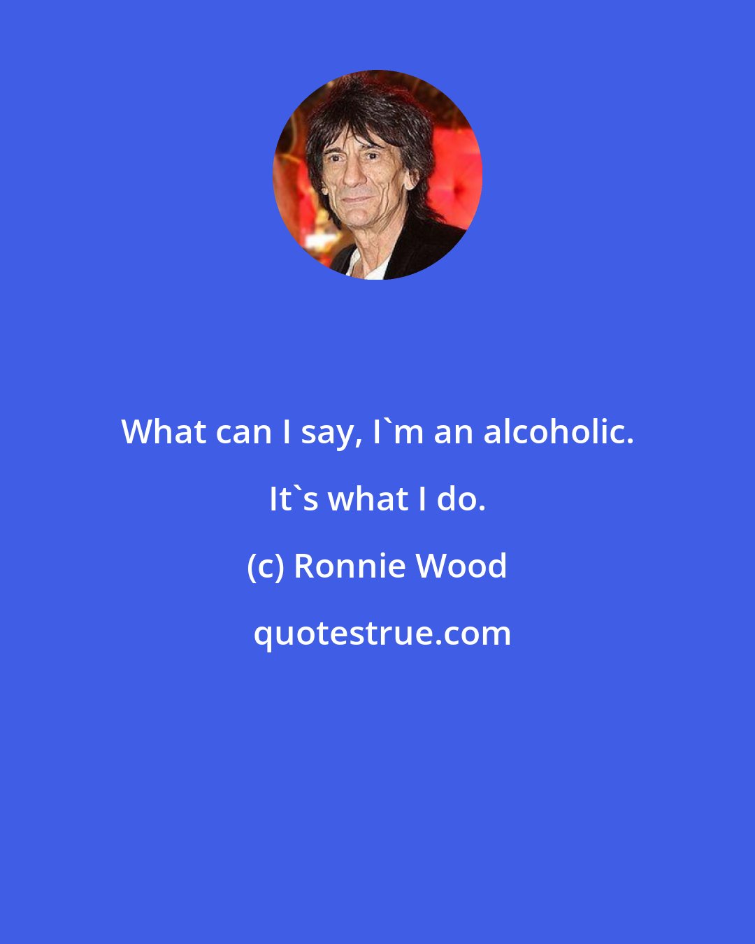Ronnie Wood: What can I say, I'm an alcoholic. It's what I do.