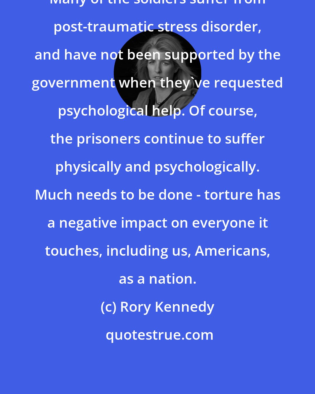 Rory Kennedy: Many of the soldiers suffer from post-traumatic stress disorder, and have not been supported by the government when they've requested psychological help. Of course, the prisoners continue to suffer physically and psychologically. Much needs to be done - torture has a negative impact on everyone it touches, including us, Americans, as a nation.