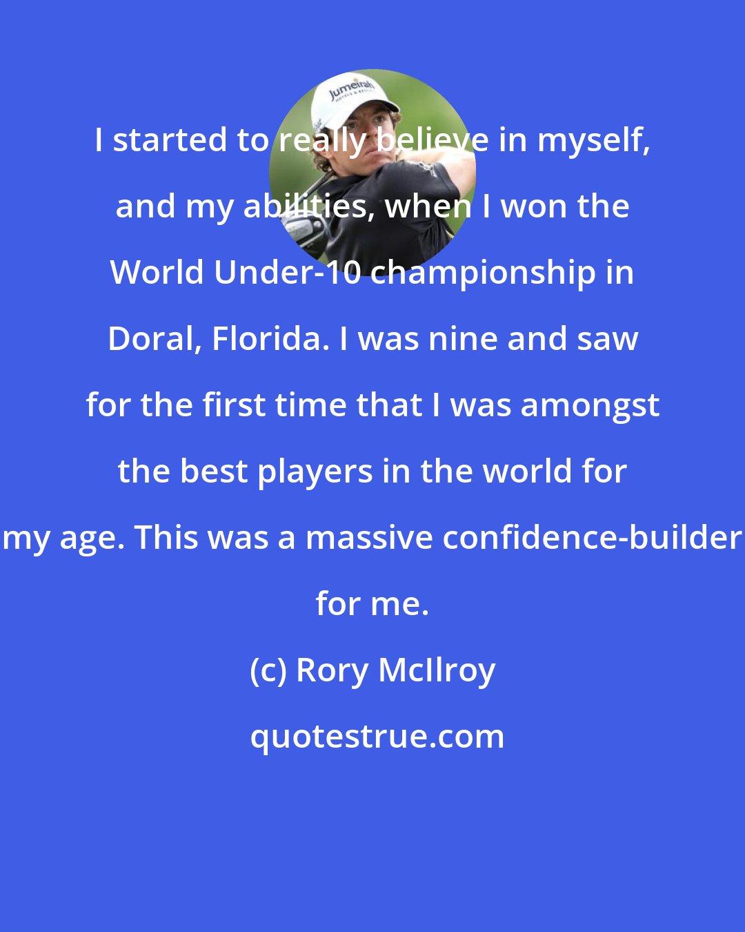Rory McIlroy: I started to really believe in myself, and my abilities, when I won the World Under-10 championship in Doral, Florida. I was nine and saw for the first time that I was amongst the best players in the world for my age. This was a massive confidence-builder for me.
