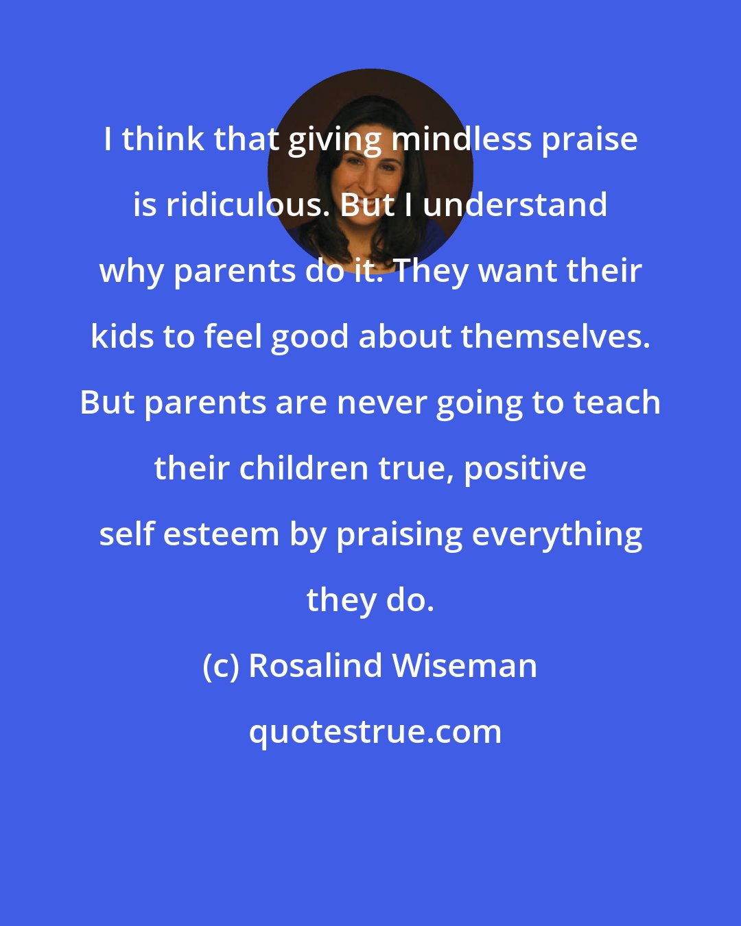 Rosalind Wiseman: I think that giving mindless praise is ridiculous. But I understand why parents do it. They want their kids to feel good about themselves. But parents are never going to teach their children true, positive self esteem by praising everything they do.