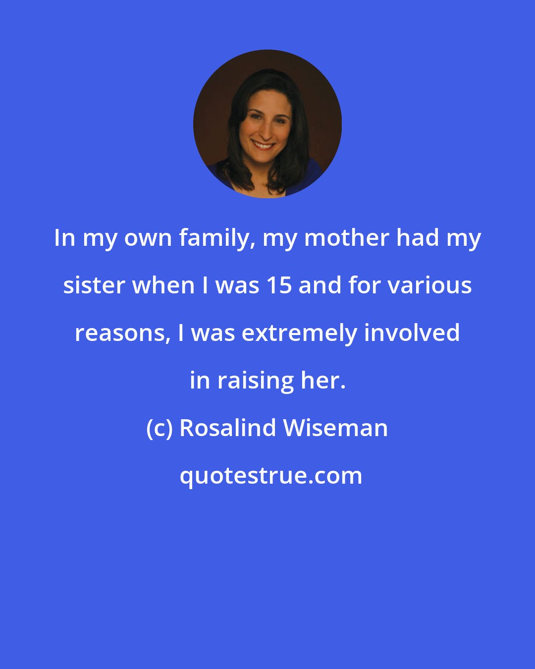 Rosalind Wiseman: In my own family, my mother had my sister when I was 15 and for various reasons, I was extremely involved in raising her.