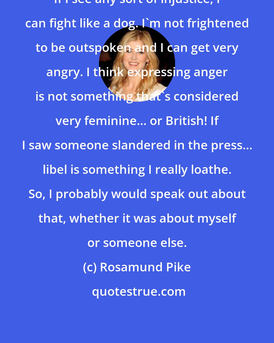 Rosamund Pike: If I see any sort of injustice, I can fight like a dog. I'm not frightened to be outspoken and I can get very angry. I think expressing anger is not something that's considered very feminine... or British! If I saw someone slandered in the press... libel is something I really loathe. So, I probably would speak out about that, whether it was about myself or someone else.
