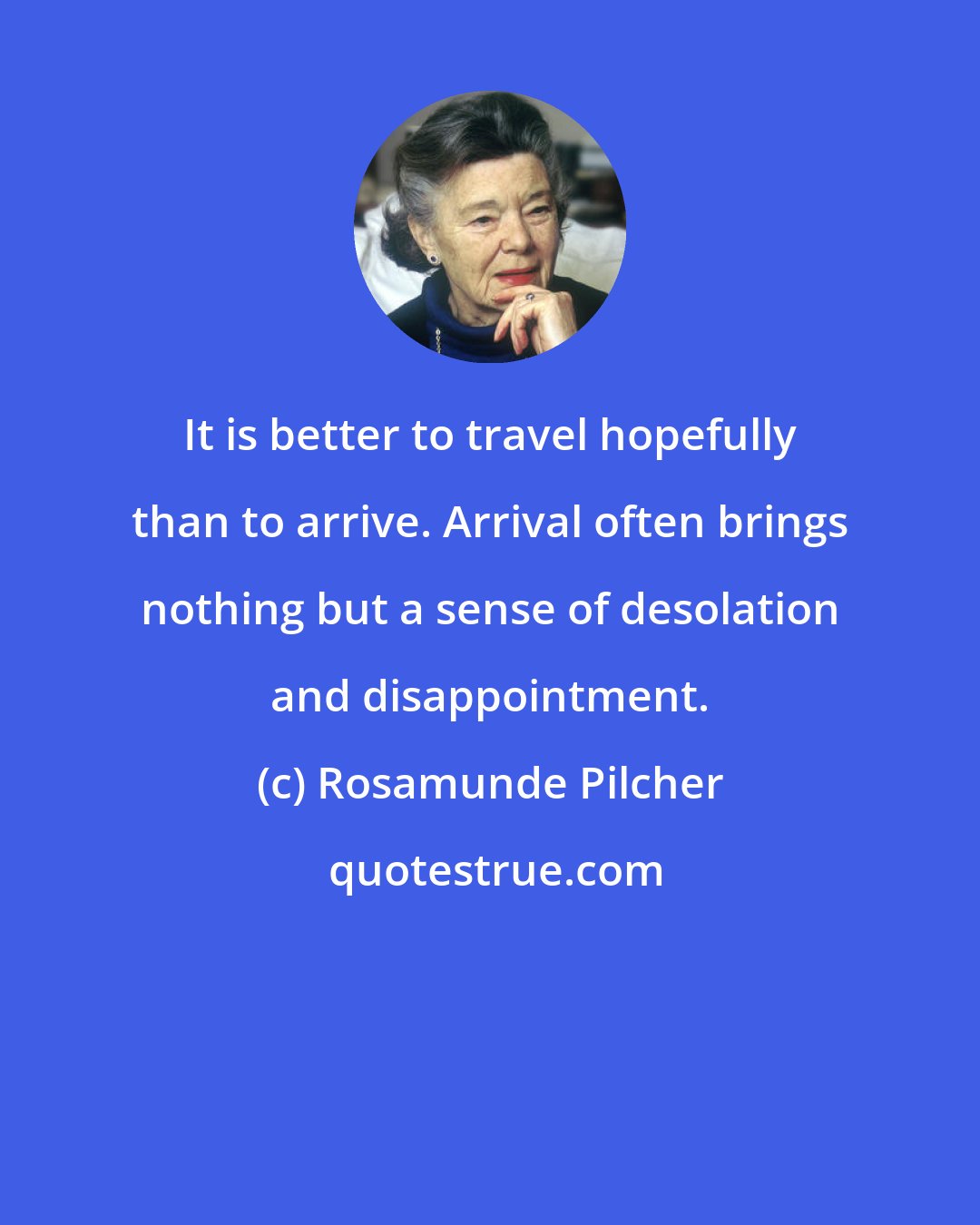 Rosamunde Pilcher: It is better to travel hopefully than to arrive. Arrival often brings nothing but a sense of desolation and disappointment.