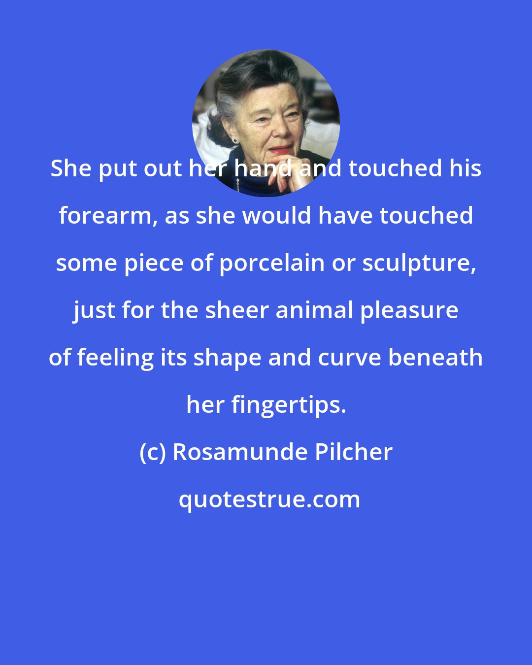 Rosamunde Pilcher: She put out her hand and touched his forearm, as she would have touched some piece of porcelain or sculpture, just for the sheer animal pleasure of feeling its shape and curve beneath her fingertips.