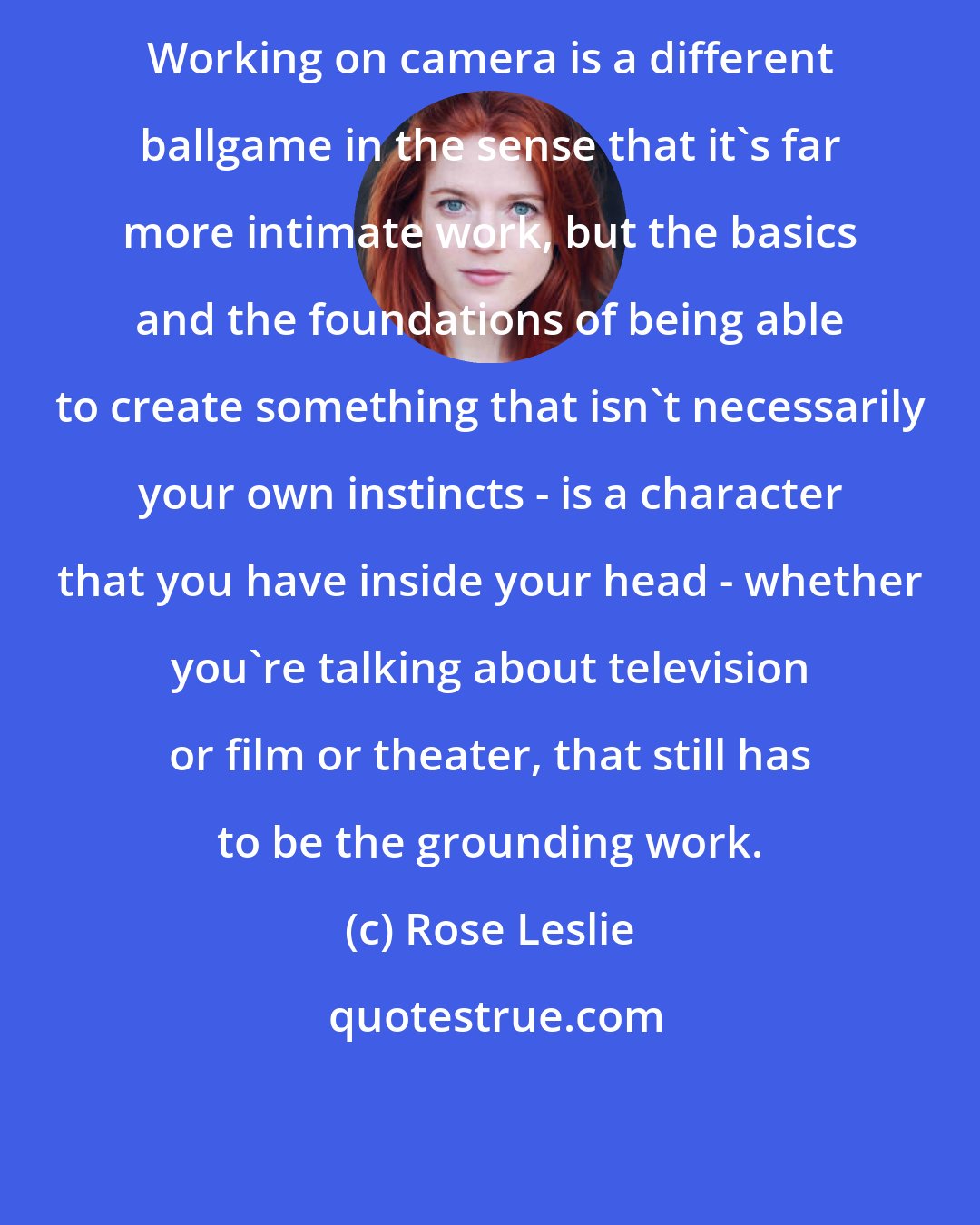 Rose Leslie: Working on camera is a different ballgame in the sense that it's far more intimate work, but the basics and the foundations of being able to create something that isn't necessarily your own instincts - is a character that you have inside your head - whether you're talking about television or film or theater, that still has to be the grounding work.