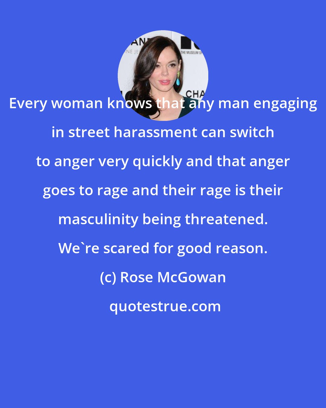 Rose McGowan: Every woman knows that any man engaging in street harassment can switch to anger very quickly and that anger goes to rage and their rage is their masculinity being threatened. We're scared for good reason.