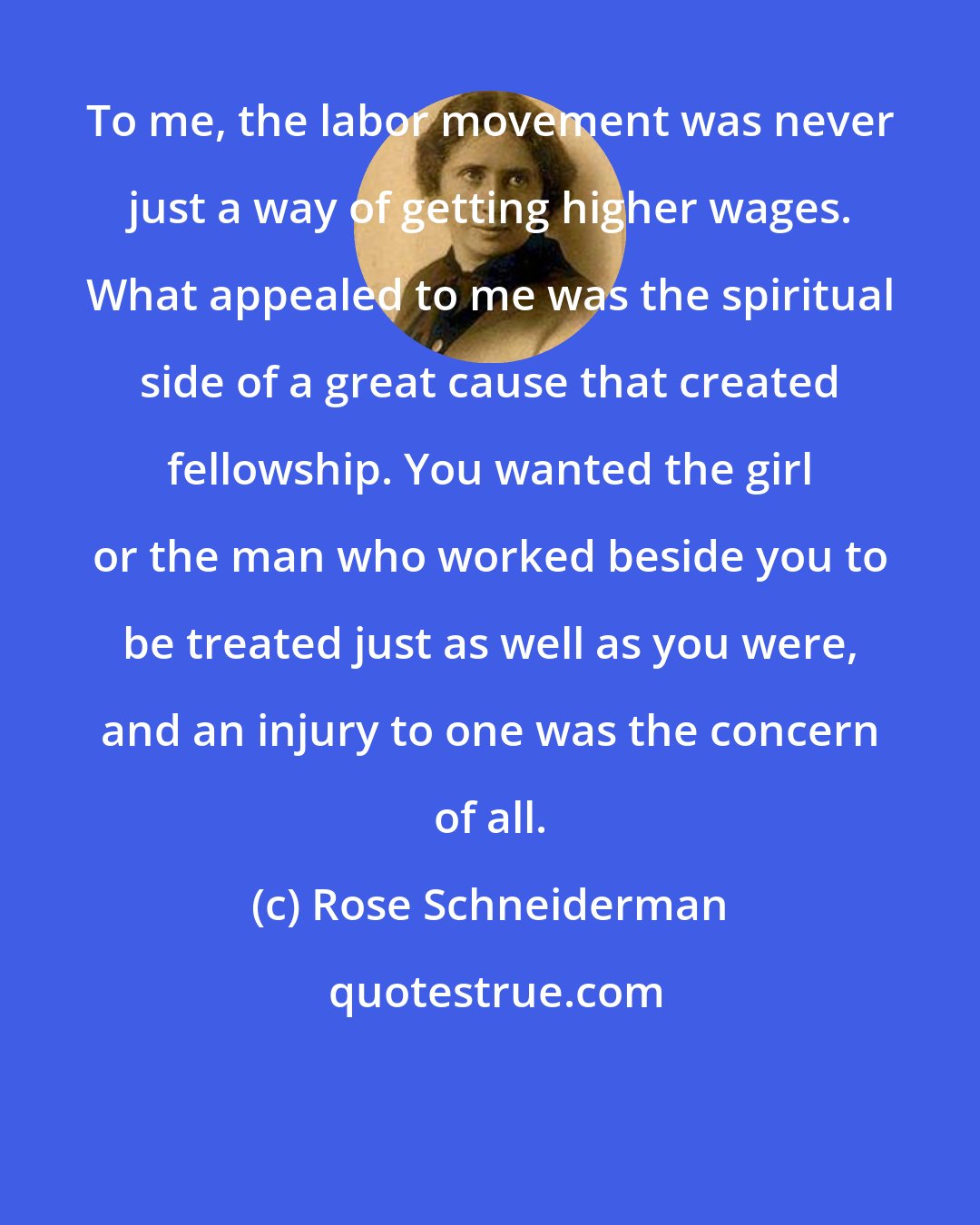 Rose Schneiderman: To me, the labor movement was never just a way of getting higher wages. What appealed to me was the spiritual side of a great cause that created fellowship. You wanted the girl or the man who worked beside you to be treated just as well as you were, and an injury to one was the concern of all.