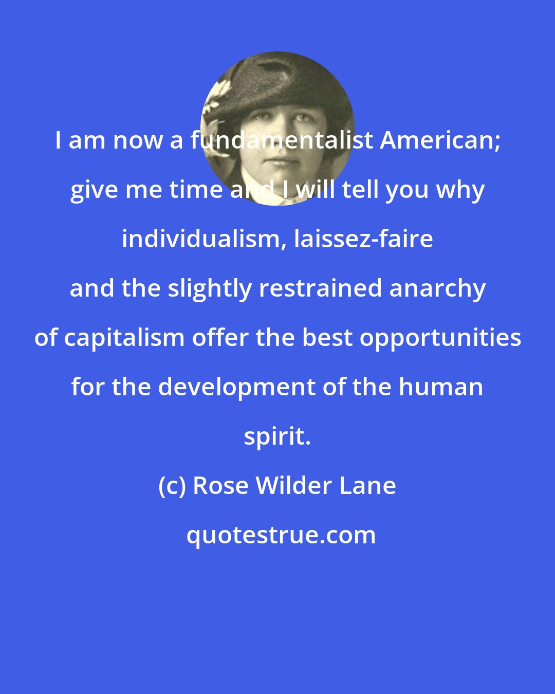 Rose Wilder Lane: I am now a fundamentalist American; give me time and I will tell you why individualism, laissez-faire and the slightly restrained anarchy of capitalism offer the best opportunities for the development of the human spirit.