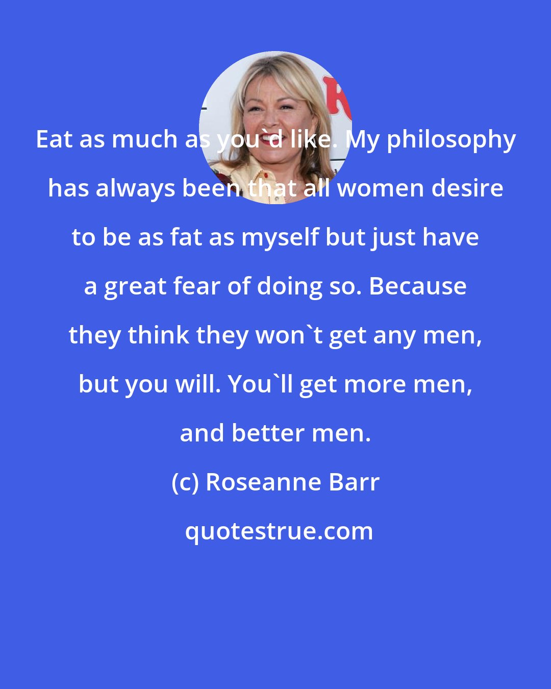 Roseanne Barr: Eat as much as you'd like. My philosophy has always been that all women desire to be as fat as myself but just have a great fear of doing so. Because they think they won't get any men, but you will. You'll get more men, and better men.