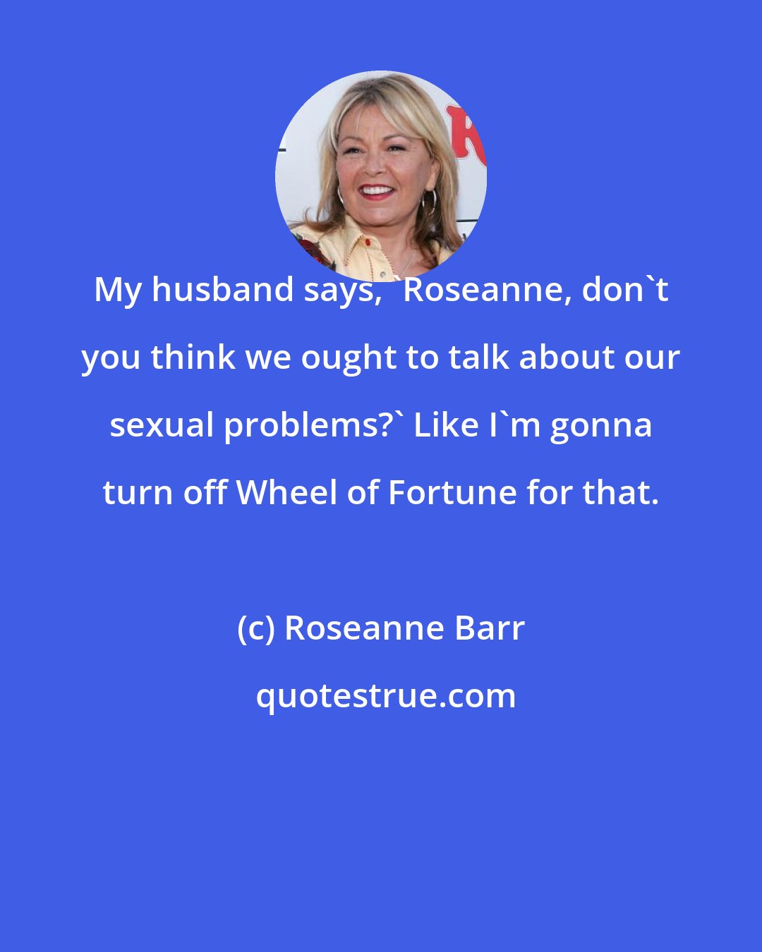 Roseanne Barr: My husband says, 'Roseanne, don't you think we ought to talk about our sexual problems?' Like I'm gonna turn off Wheel of Fortune for that.