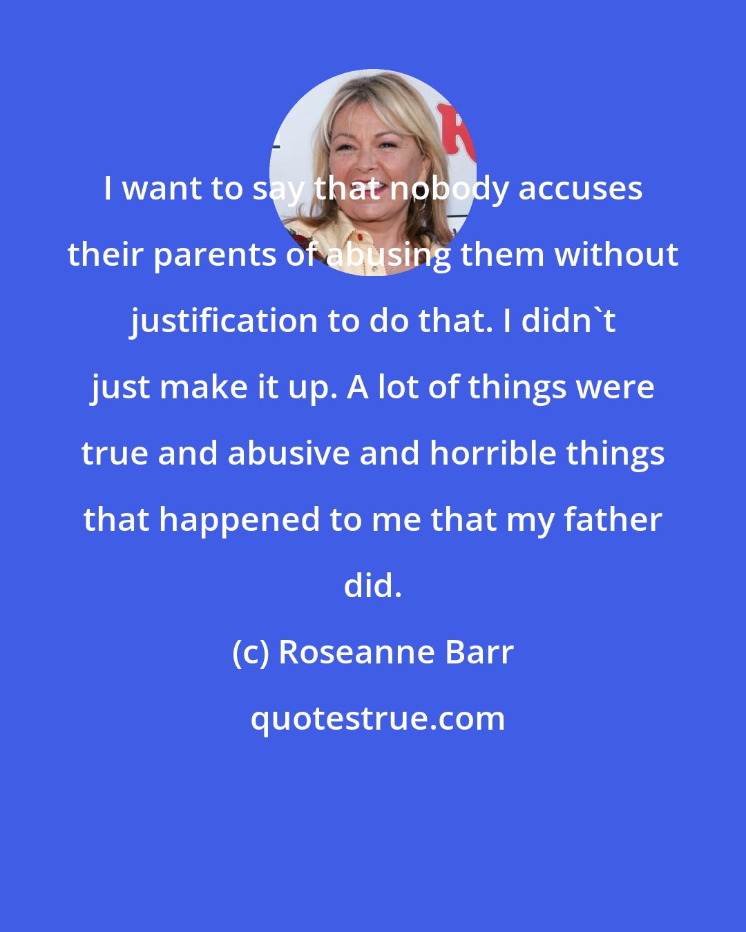 Roseanne Barr: I want to say that nobody accuses their parents of abusing them without justification to do that. I didn't just make it up. A lot of things were true and abusive and horrible things that happened to me that my father did.