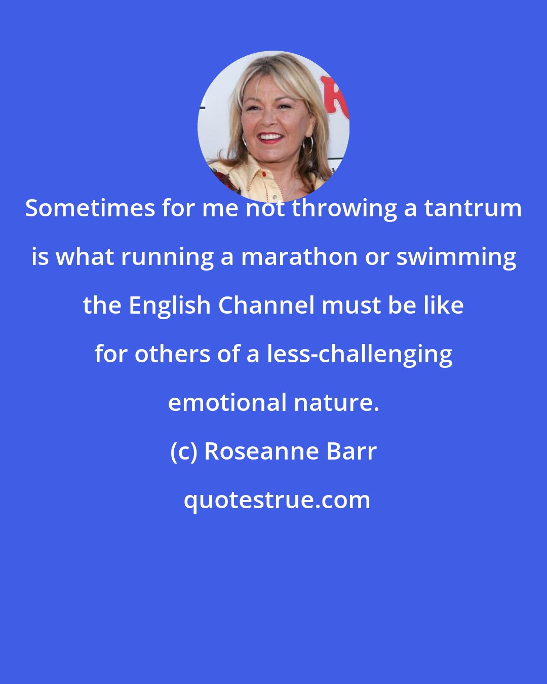 Roseanne Barr: Sometimes for me not throwing a tantrum is what running a marathon or swimming the English Channel must be like for others of a less-challenging emotional nature.
