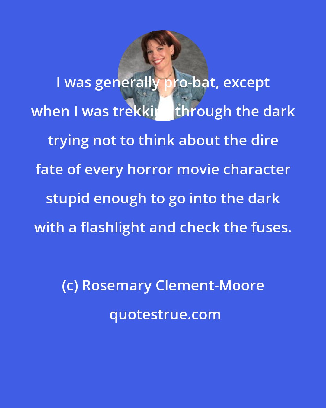 Rosemary Clement-Moore: I was generally pro-bat, except when I was trekking through the dark trying not to think about the dire fate of every horror movie character stupid enough to go into the dark with a flashlight and check the fuses.
