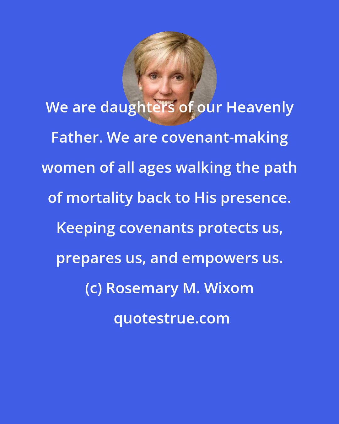 Rosemary M. Wixom: We are daughters of our Heavenly Father. We are covenant-making women of all ages walking the path of mortality back to His presence. Keeping covenants protects us, prepares us, and empowers us.