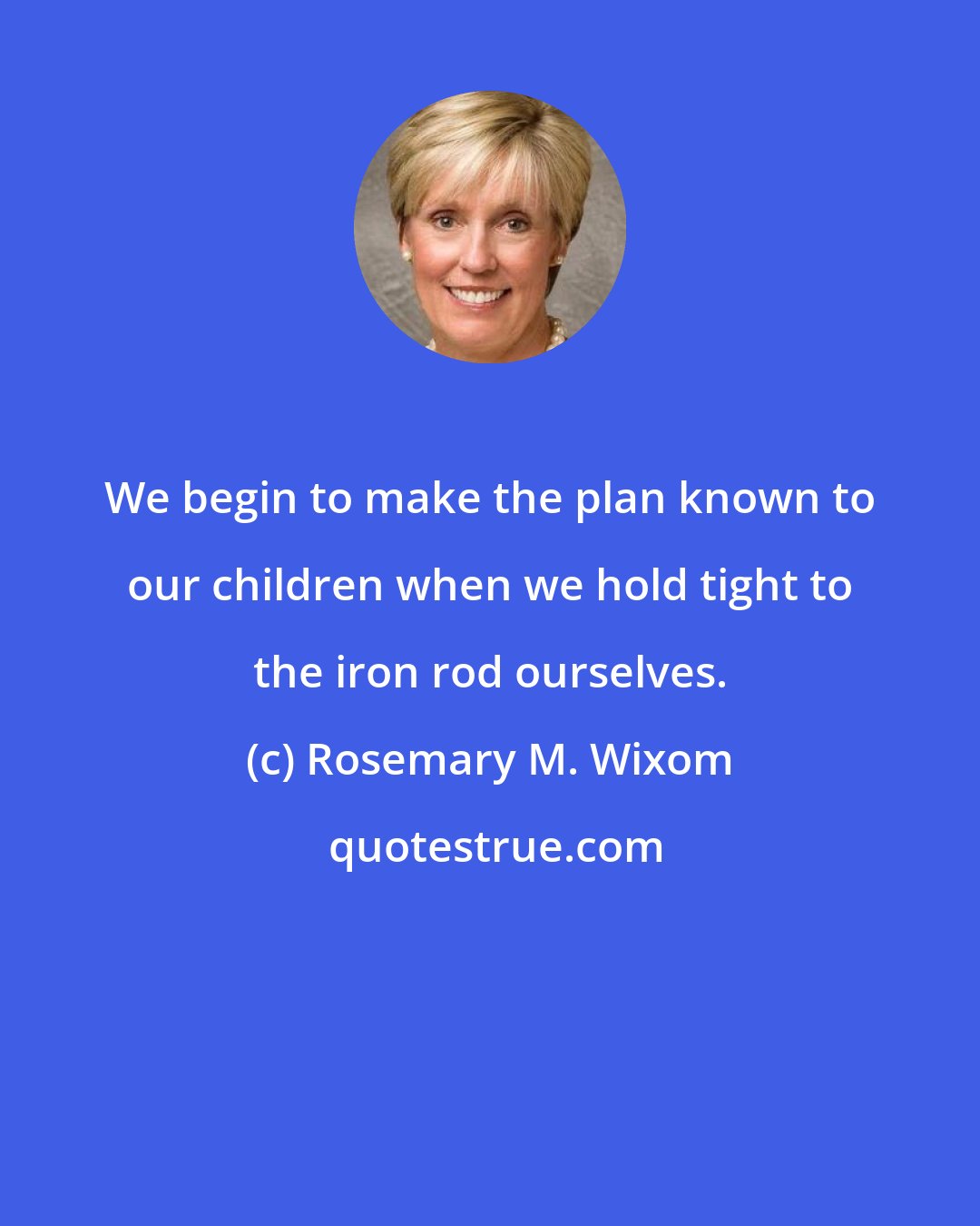 Rosemary M. Wixom: We begin to make the plan known to our children when we hold tight to the iron rod ourselves.
