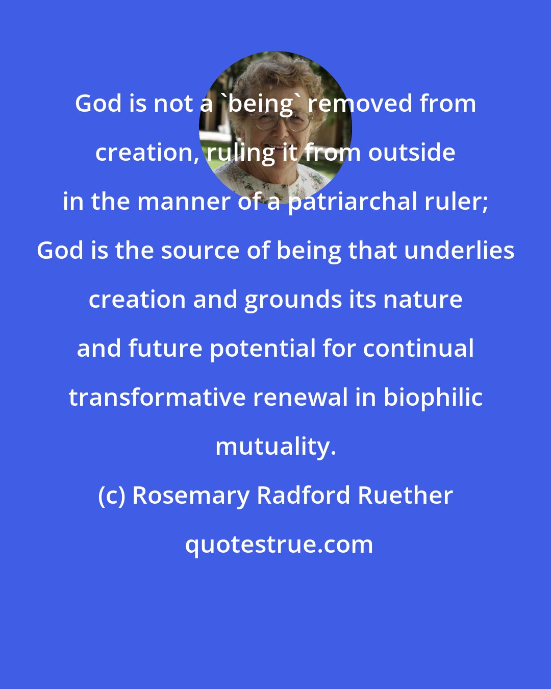 Rosemary Radford Ruether: God is not a 'being' removed from creation, ruling it from outside in the manner of a patriarchal ruler; God is the source of being that underlies creation and grounds its nature and future potential for continual transformative renewal in biophilic mutuality.