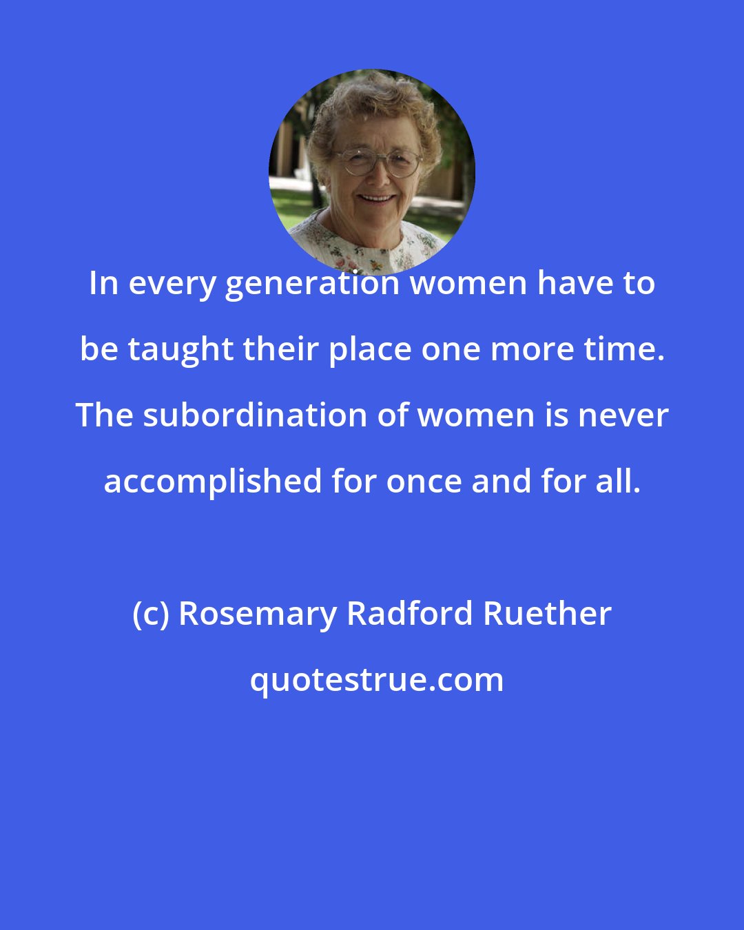 Rosemary Radford Ruether: In every generation women have to be taught their place one more time. The subordination of women is never accomplished for once and for all.