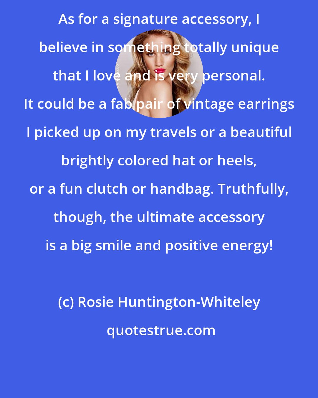 Rosie Huntington-Whiteley: As for a signature accessory, I believe in something totally unique that I love and is very personal. It could be a fab pair of vintage earrings I picked up on my travels or a beautiful brightly colored hat or heels, or a fun clutch or handbag. Truthfully, though, the ultimate accessory is a big smile and positive energy!
