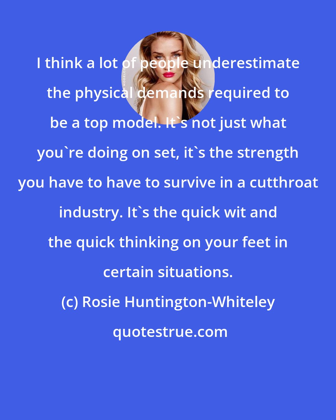 Rosie Huntington-Whiteley: I think a lot of people underestimate the physical demands required to be a top model. It's not just what you're doing on set, it's the strength you have to have to survive in a cutthroat industry. It's the quick wit and the quick thinking on your feet in certain situations.