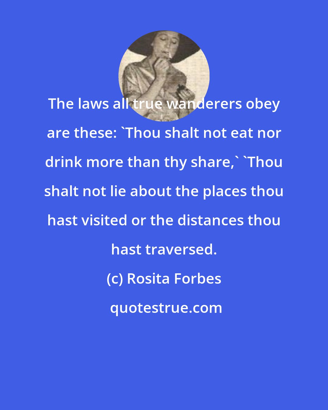 Rosita Forbes: The laws all true wanderers obey are these: 'Thou shalt not eat nor drink more than thy share,' 'Thou shalt not lie about the places thou hast visited or the distances thou hast traversed.