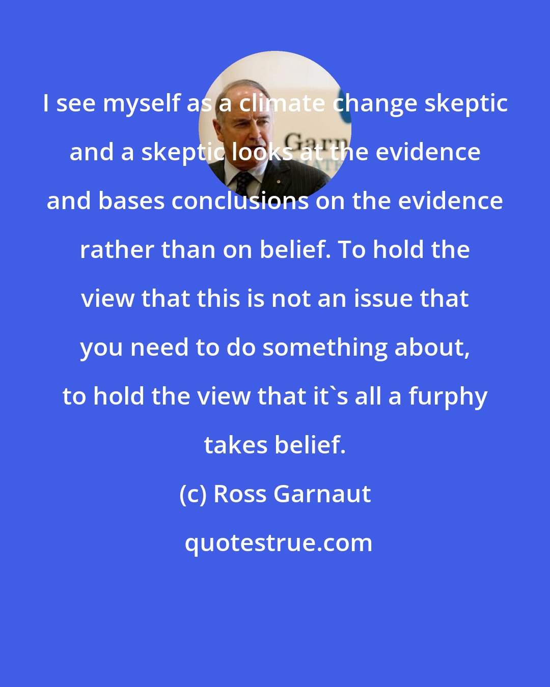 Ross Garnaut: I see myself as a climate change skeptic and a skeptic looks at the evidence and bases conclusions on the evidence rather than on belief. To hold the view that this is not an issue that you need to do something about, to hold the view that it's all a furphy takes belief.