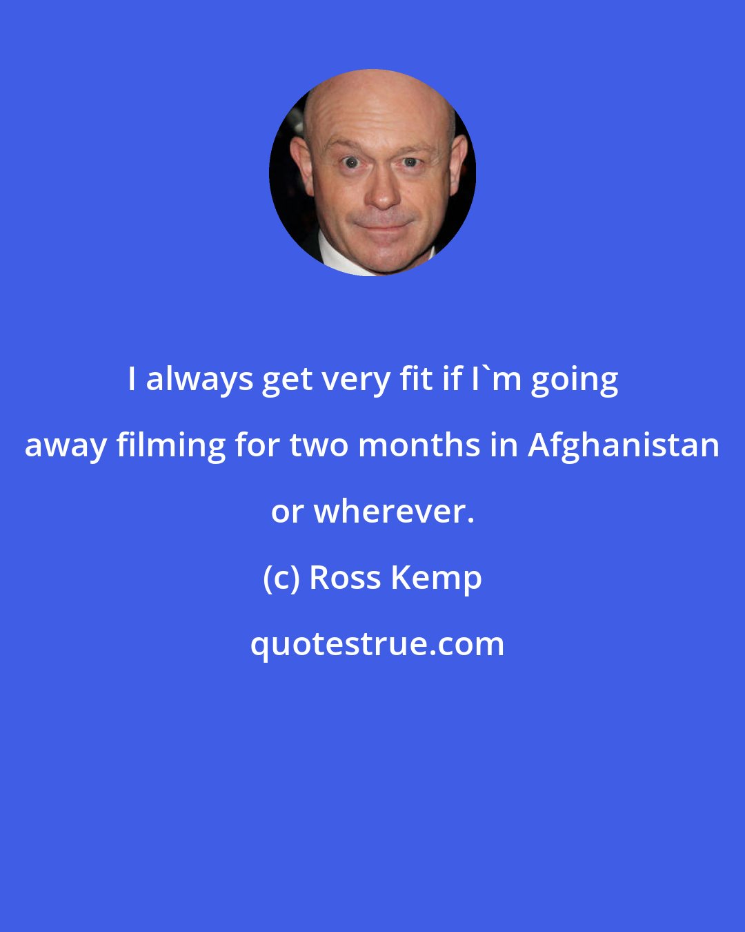 Ross Kemp: I always get very fit if I'm going away filming for two months in Afghanistan or wherever.