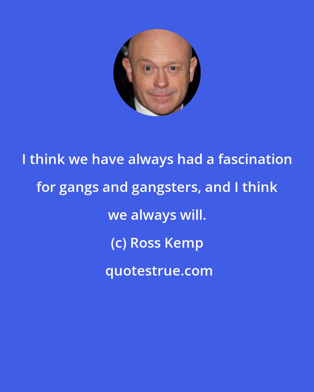 Ross Kemp: I think we have always had a fascination for gangs and gangsters, and I think we always will.