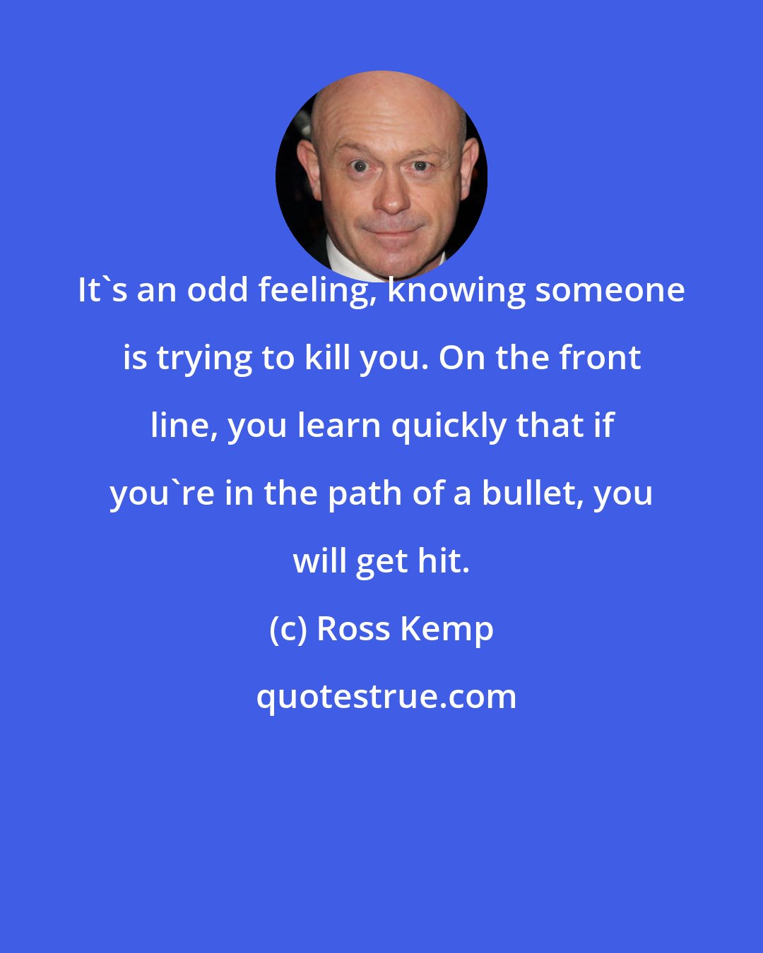 Ross Kemp: It's an odd feeling, knowing someone is trying to kill you. On the front line, you learn quickly that if you're in the path of a bullet, you will get hit.