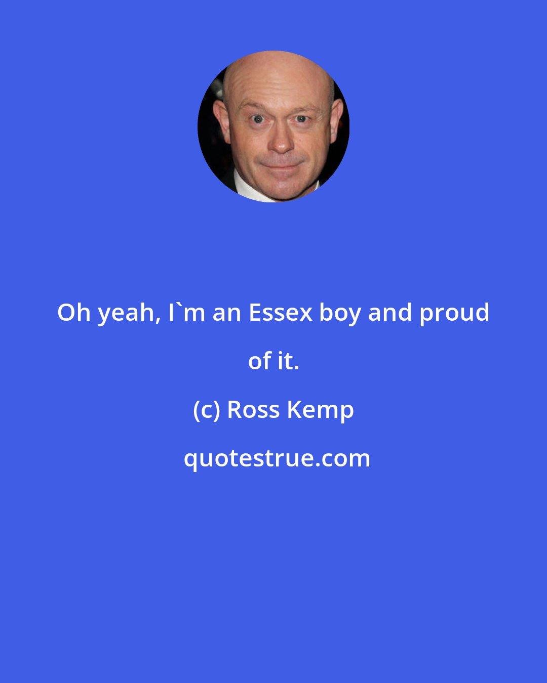 Ross Kemp: Oh yeah, I'm an Essex boy and proud of it.