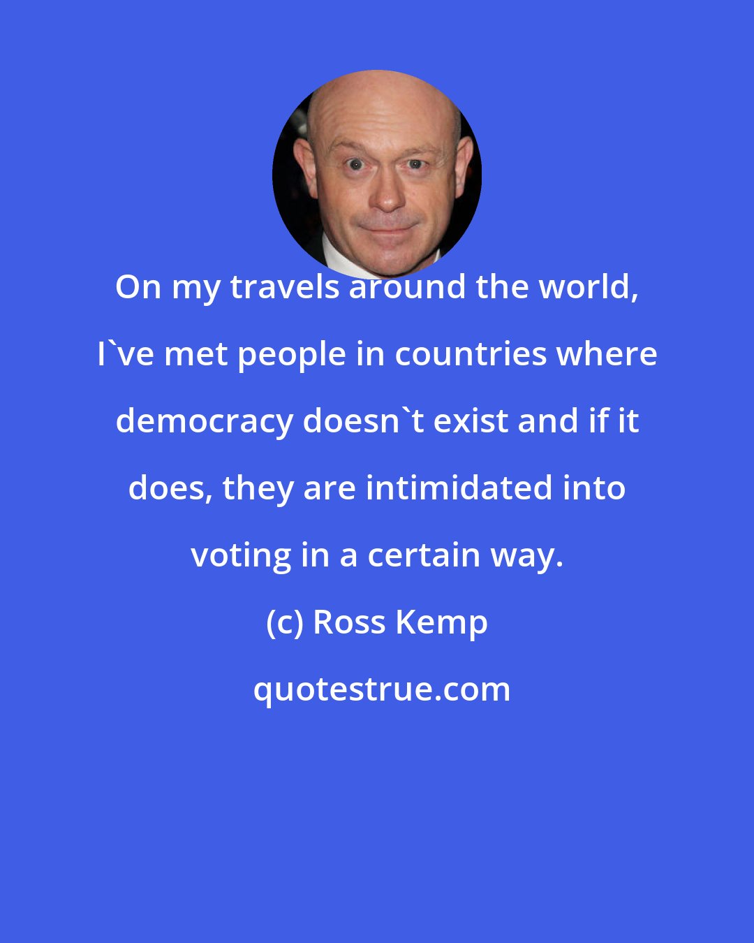 Ross Kemp: On my travels around the world, I've met people in countries where democracy doesn't exist and if it does, they are intimidated into voting in a certain way.