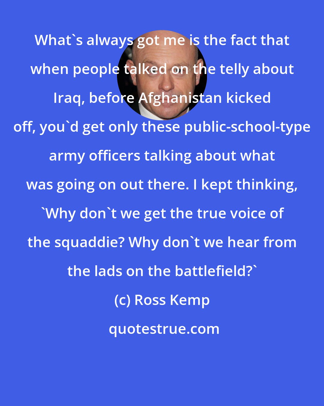 Ross Kemp: What's always got me is the fact that when people talked on the telly about Iraq, before Afghanistan kicked off, you'd get only these public-school-type army officers talking about what was going on out there. I kept thinking, 'Why don't we get the true voice of the squaddie? Why don't we hear from the lads on the battlefield?'