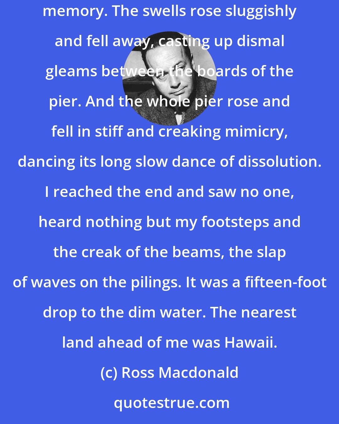 Ross Macdonald: The smell of the sea, of kelp and fish and bitter moving water, rose stronger in my nostrils. It flooded my consciousness like an ancestral memory. The swells rose sluggishly and fell away, casting up dismal gleams between the boards of the pier. And the whole pier rose and fell in stiff and creaking mimicry, dancing its long slow dance of dissolution. I reached the end and saw no one, heard nothing but my footsteps and the creak of the beams, the slap of waves on the pilings. It was a fifteen-foot drop to the dim water. The nearest land ahead of me was Hawaii.