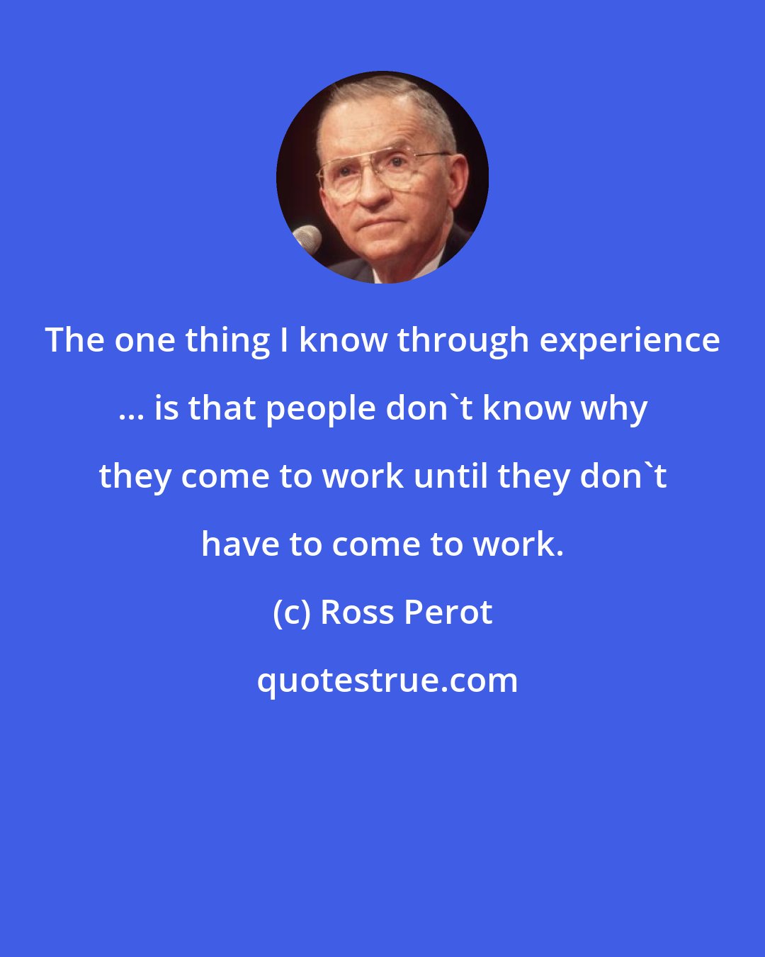 Ross Perot: The one thing I know through experience ... is that people don't know why they come to work until they don't have to come to work.