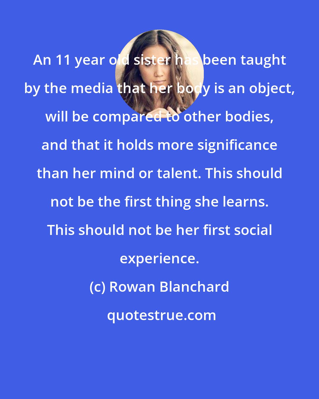 Rowan Blanchard: An 11 year old sister has been taught by the media that her body is an object, will be compared to other bodies, and that it holds more significance than her mind or talent. This should not be the first thing she learns. This should not be her first social experience.