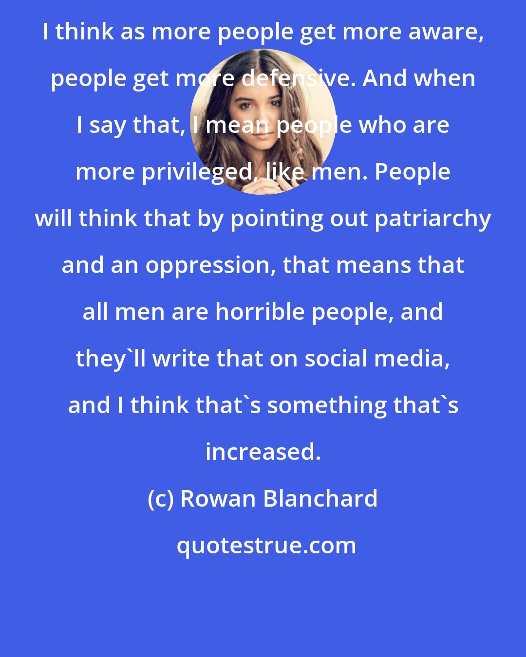 Rowan Blanchard: I think as more people get more aware, people get more defensive. And when I say that, I mean people who are more privileged, like men. People will think that by pointing out patriarchy and an oppression, that means that all men are horrible people, and they'll write that on social media, and I think that's something that's increased.