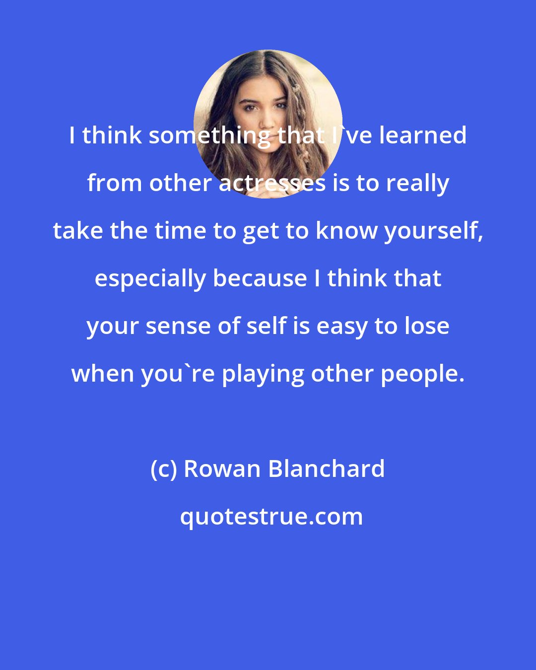 Rowan Blanchard: I think something that I've learned from other actresses is to really take the time to get to know yourself, especially because I think that your sense of self is easy to lose when you're playing other people.