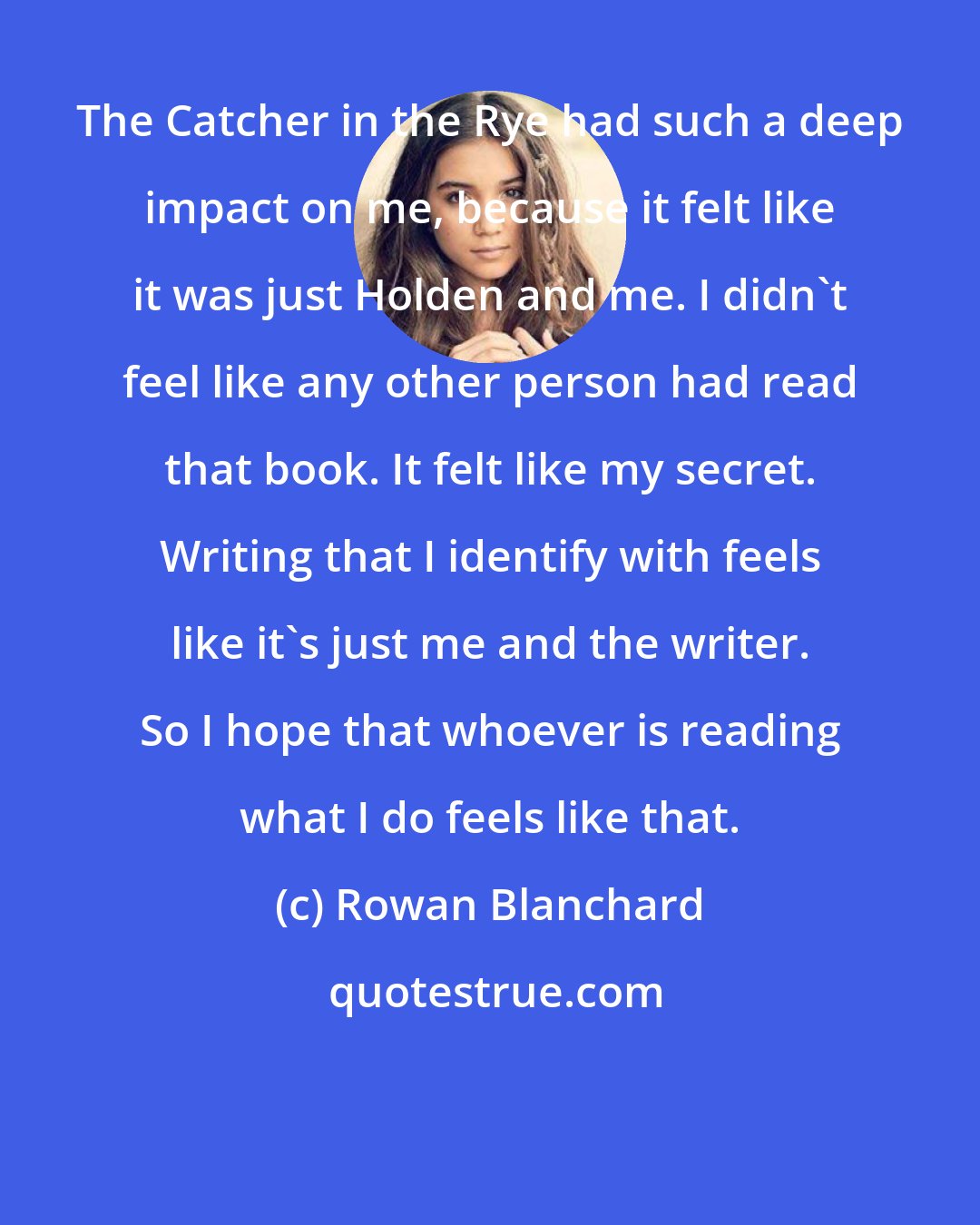 Rowan Blanchard: The Catcher in the Rye had such a deep impact on me, because it felt like it was just Holden and me. I didn't feel like any other person had read that book. It felt like my secret. Writing that I identify with feels like it's just me and the writer. So I hope that whoever is reading what I do feels like that.