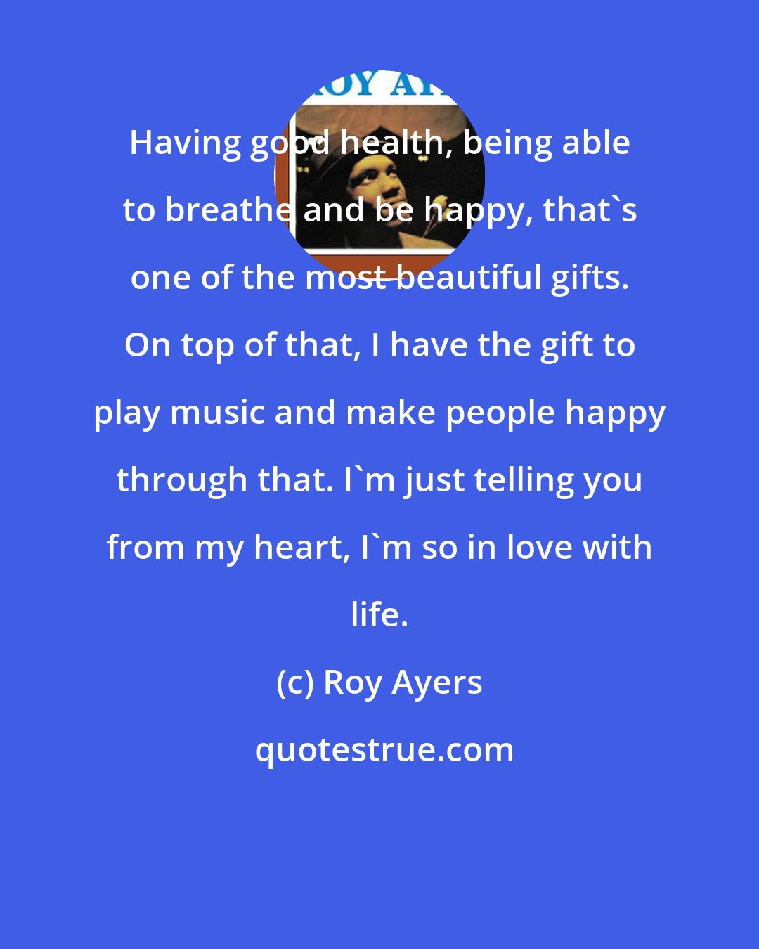 Roy Ayers: Having good health, being able to breathe and be happy, that's one of the most beautiful gifts. On top of that, I have the gift to play music and make people happy through that. I'm just telling you from my heart, I'm so in love with life.