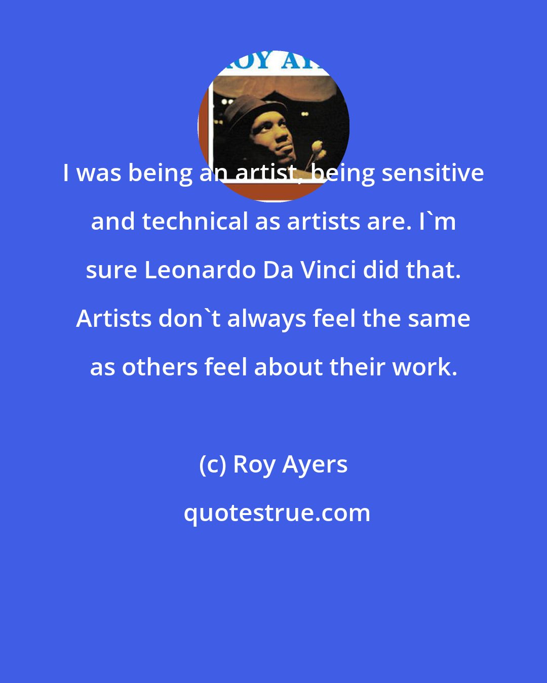 Roy Ayers: I was being an artist, being sensitive and technical as artists are. I'm sure Leonardo Da Vinci did that. Artists don't always feel the same as others feel about their work.