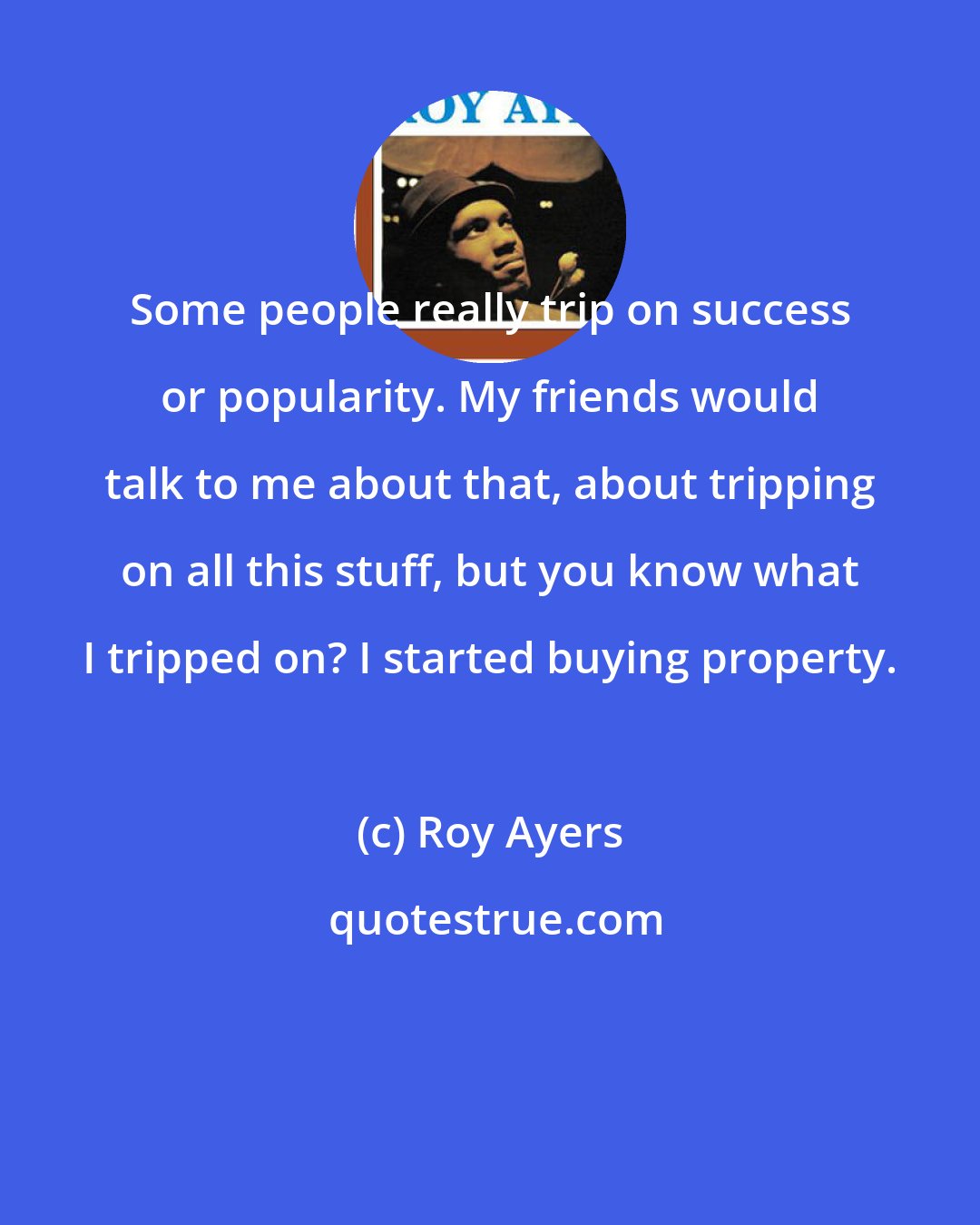 Roy Ayers: Some people really trip on success or popularity. My friends would talk to me about that, about tripping on all this stuff, but you know what I tripped on? I started buying property.